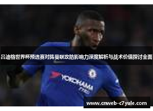 吕迪格世界杯预选赛对阵曼联攻防影响力深度解析与战术价值探讨全面